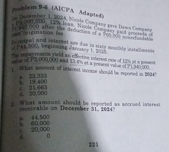 Problem 9-6 (AICPA Adapted)
On December 1, 2024, Nicole Company gave Dawn Company
* P2,000,000, 12% loan. Nicole Company paid proceeds of
P1,940,000 after the deduction of a P60,000 nonrefundable
loan origination fee.
Principal and interest are due in sixty monthly installments
of P44,500, beginning January 1, 2025.
The repayments yield an effective interest rate of 12% at a present
value of P2,000,000 and 13.4% at a present value of P1,940,000.
1. What amount of interest income should be reported in 2024?
a. 22,333
b. 19,400
c. 21,663
d. 20,000
2 What amount should be reported as accrued interest
receivable on December 31, 2024?
a. 44,500
b. 60,000
c. 20,000
d. 0
221