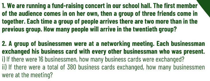 We are running a fund-raising concert in our school hall. The first member 
of the audience comes in on her own, then a group of three friends come in 
together. Each time a group of people arrives there are two more than in the 
previous group. How many people will arrive in the twentieth group? 
2. A group of businessmen were at a networking meeting. Each businessman 
exchanged his business card with every other businessman who was present. 
i) If there were 16 businessmen, how many business cards were exchanged? 
ii) If there were a total of 380 business cards exchanged, how many businessmen 
were at the meeting?