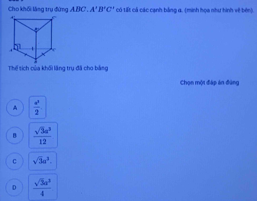 Cho khối lăng trụ đứng ABC . A'B'C' có tất cả các cạnh bằng a. (mình họa như hình vẽ bên).
Thế tích của khối lăng trụ đã cho bằng
Chọn một đáp án đủng
A  a^3/2 .
B  sqrt(3)a^3/12 .
C sqrt(3)a^3.
D  sqrt(3)a^3/4 .