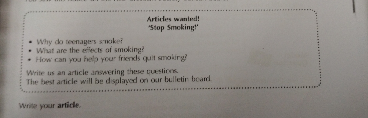 Articles wanted! 
‘Stop Smoking!’ 
Why do teenagers smoke? 
What are the effects of smoking? 
How can you help your friends quit smoking? 
Write us an article answering these questions. 
The best article will be displayed on our bulletin board. 
Write your article.