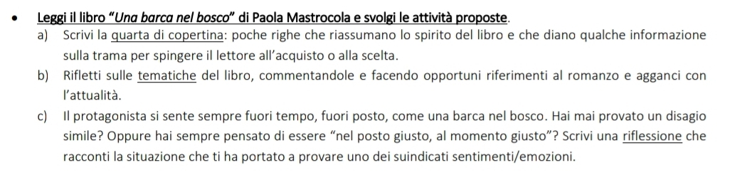 Leggi il libro “Una barca nel bosco” di Paola Mastrocola e svolgi le attività proposte. 
a) Scrivi la quarta di copertina: poche righe che riassumano lo spirito del libro e che diano qualche informazione 
sulla trama per spingere il lettore all’acquisto o alla scelta. 
b) Rifletti sulle tematiche del libro, commentandole e facendo opportuni riferimenti al romanzo e agganci con 
l'attualità. 
c) Il protagonista si sente sempre fuori tempo, fuori posto, come una barca nel bosco. Hai mai provato un disagio 
simile? Oppure hai sempre pensato di essere “nel posto giusto, al momento giusto”? Scrivi una riflessione che 
racconti la situazione che ti ha portato a provare uno dei suindicati sentimenti/emozioni.