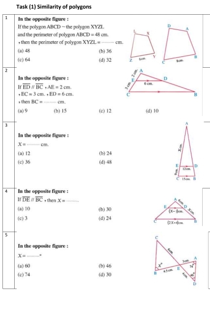 Task (1) Similarity of polygons
1 In the opposite figure :
If the polygon ABCD ~ the polygon XYZL
and the perimeter of polygon ABCD=48cm.
, then the perimeter of polygon XYZL= _... cm.
(a) 48 (b) 36
(c) 64 (d) 32 
2
In the opposite figure : 
If overline EDparallel overline BC,AE=2cm.
, EC=3cm.,ED=6cm.
, then BC=_ cm.
(a) 9 (b) 15 (c) 12 (d) 10
3
_
In the opposite figure :
X= _ cm.
(a) 12 (b) 24
(c) 36 (d) 48 
4 In the opposite figure :
If overline DEparallel overline BC , then X= _
(a) 10 (b) 30
(c) 3 (d) 24 
5
In the opposite figure :
X= _。
(a) 60 (b) 46
(c) 74 (d) 30