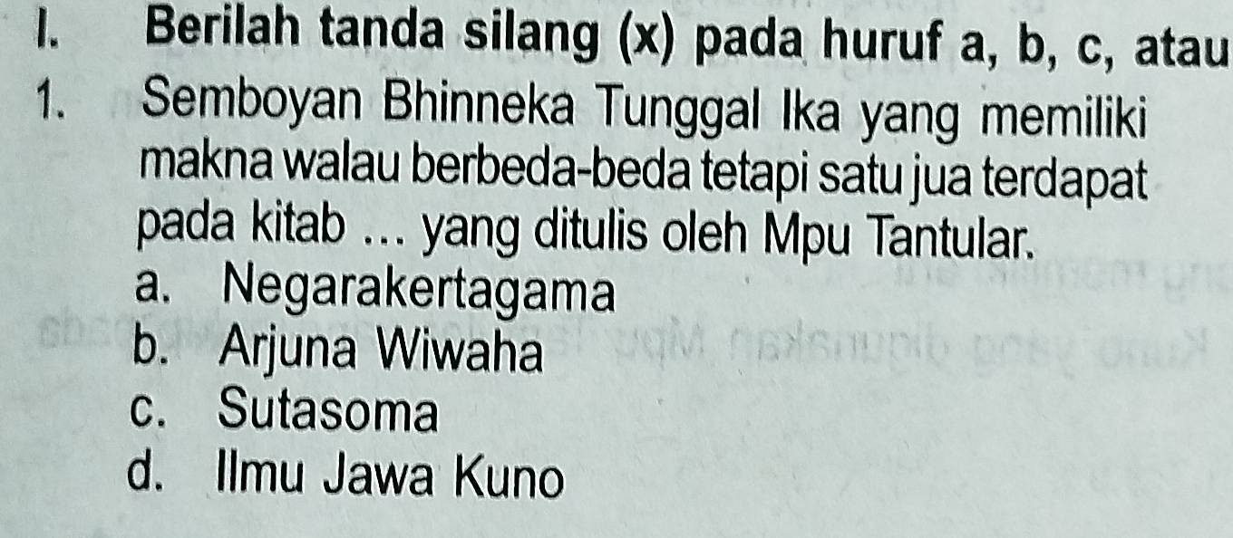 Berilah tanda silang (x) pada huruf a, b, c, atau
1. Semboyan Bhinneka Tunggal Ika yang memiliki
makna walau berbeda-beda tetapi satu jua terdapat
pada kitab ... yang ditulis oleh Mpu Tantular.
a. Negarakertagama
b. Arjuna Wiwaha
c. Sutasoma
d. Ilmu Jawa Kuno