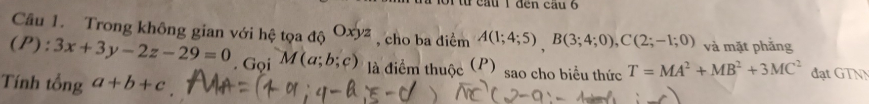 101 từ cầu 1 đến cầu 6 
Câu 1. Trong không gian với hệ tọa dhat Oxyz , cho ba điểm A(1;4;5), B(3;4;0), C(2;-1;0) và mặt phẳng 
(P): 3x+3y-2z-29=0. Gọi M(a;b;c) là điểm thuộc (P) sao cho biểu thức T=MA^2+MB^2+3MC^2 đạt GTNN 
Tính tổng a+b+c