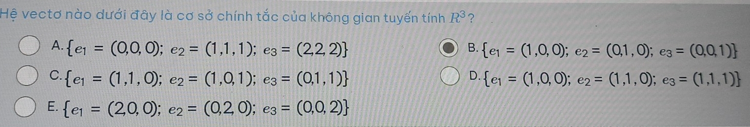 Hệ vectơ nào dưới đây là cơ sở chính tắc của không gian tuyến tính R^3 ?
A.  e_1=(0,0,0);e_2=(1,1,1);e_3=(2,2,2)  e_1=(1,0,0);e_2=(0,1,0);e_3=(0,0,1)
B.
D.
C.  e_1=(1,1,0);e_2=(1,0,1);e_3=(0,1,1)  e_1=(1,0,0);e_2=(1,1,0);e_3=(1,1,1)
E.  e_1=(2,0,0);e_2=(0,2,0);e_3=(0,0,2)