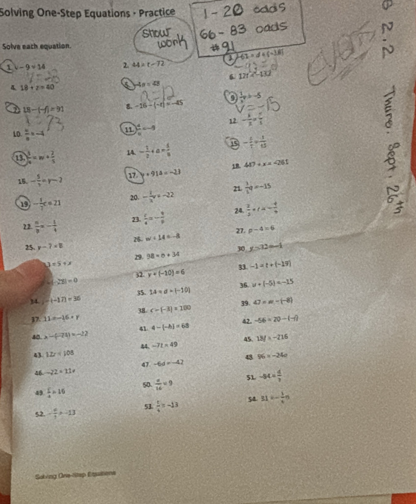 Solving One-Step Equations · Practice
cads
show
oads N
Solve each equation.
work
3 -61ad+(-1.1)
1 v-9approx 14
2. 44=t-72
6. 12t
18+z=40
5 -4a=48
 1/x pb-5
18-(-f)=91
8. -16-(-t)=-45
12 - k/R = 5/5 
10  w/a =-4
11 ) d/a =-9
ξ
13. ) 3/4 =w+ 2/5 
14. - 1/2 +a= 5/8 
- 4/7 = 1/15 
c
17 y+914=-23 18. 447+x=-261
)
15. - 5/3 =r-2
21  3/1 q=-15
20. - 1/3 v=-22
19 - 1/7 c=21 24.  2/3 +(x- 4/4  frac 6 2/5 
23.  c/4 =- 9/p 
22.  n/8 =- 1/4  p-4=6
27.
25. y-7=8 26- w+14=-8
u=5+x 29. 98=b+34 30 y=32=-1
33. -1=t+(-19)
32. y+(-10)=6
=(-23)=0
34 -(-17)=36 14=d+(-10) 36. u+(-5)=-15
35.
37. 11=-15=y 38. c-(-3)=100 39. 47=w-(-8)
42. -56* 20-(-1)
41 4- -h =63
40 x-(-74)=-22 18/=-216
4、 -7t=49 45.
43 12z=108 96=-24a
48
47 -6d=-42
46 -22* 11=
51 -94= 4/3 
50.  a/16 =9
49  c/4 =15 54. 31=- 1/6 n
52. - a/1 =-13
53.  t/4 =-13
Sobving One-Stap Essaitions