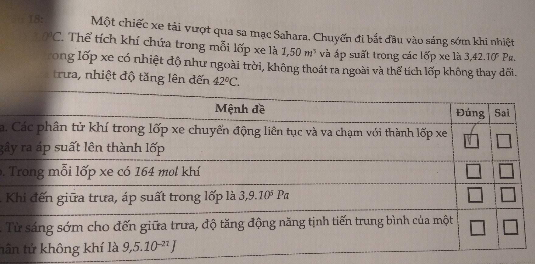 ia 18:
Một chiếc xe tải vượt qua sa mạc Sahara. Chuyến đi bắt đầu vào sáng sớm khi nhiệt
3 0°C *. Thể tích khí chứa trong mỗi lốp xe là 1,50m^3 và áp suất trong các lốp xe là 3,42.10⁵ Pa.
rong lốp xe có nhiệt độ như ngoài trời, không thoát ra ngoài và thể tích lốp không thay đổi.
trưa, nhiệt độ tăng lên đến 42°C.
a.
gâ
 
K
- 
tâ