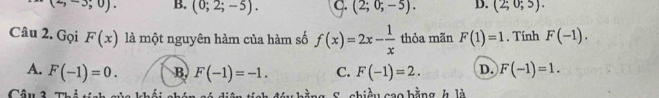 (2,-3;0). B. (0;2;-5). C. (2;0;-5). D. (2;0;5). 
Câu 2. Gọi F(x) là một nguyên hàm của hàm số f(x)=2x- 1/x  thỏa mãn F(1)=1. Tính F(-1).
A. F(-1)=0. B. F(-1)=-1. C. F(-1)=2. D. F(-1)=1. 
Câu 3 Thỏ tích của khối chín ố đáu bằng S. chiều cao bằng h là