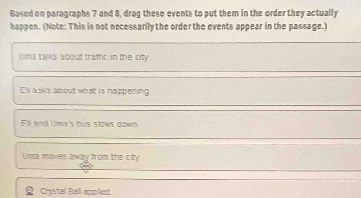 Based on paragraphs 7 and 8, drag these events to put them in the order they actually 
happen. (Note: This is not necessarily the order the events appear in the passage.) 
_ 
Uma talks about traffic in the city 
_ 
Ell asks about what is happening 
_ 
Ell and Uma's bus slows down. 
__ 
Uma moves away from the city 
_ 
` Crystal Ball applied.