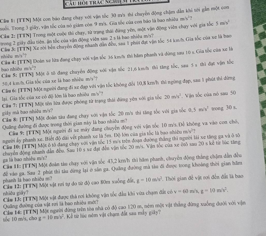 CÂU Hỏi trác ngHiệm Trai
Câu 1: [TTN] Một con báo đang chạy với vận tốc 30 m/s thì chuyển động chậm dần khi tới gần một con
suối. Trong 3 giây, vận tốc của nó giảm còn 9 m/s. Gia tốc của con báo là bao nhiêu m/s^2 ?
Câu 2: [TTN] Trong một cuộc thi chạy, từ trạng thái đứng yên, một vận động viên chạy với gia tốc 5m/s^2
trong 2 giây đầu tiên. ận tốc của vận động viên sau 2 s là bao nhiêu m/s?
Câu 3: [TTN] Xe rời bến chuyển động nhanh dần đều, sau 1 phút đạt vận tốc 54 km/h.Gia tốc của xe là bao
Câu 4: [TTN] Đoàn xe lửa đang chạy với vận tốc 36 km/h thì hãm phanh và dừng sau 10 s. Gia tốc của xe là
nhiêu m/s^2 ?
Câu 5: [TTN] Một ô tô đang chuyển động với vận tốc 21,6 km/h thì tăng tốc, sau 5 s thì đạt vận tốc
bao nhiêu m/s^2 ?
50,4 km/h.Gia tốc của xe là bao nhiêu m/s^2
Câu 6: [TTN] Một người đang đi xe đạp với vận tốc không đổi 10,8 km/h thì ngừng đạp, sau 1 phút thì dừng
lại. Gia tốc của xe có độ lớn là bao nhiêu m/s^2
Câu 7: [TTN] Một tên lửa được phóng từ trạng thái đứng yên với gia tốc 20m/s^2. Vận tốc của nó sau 50
giây mà bao nhiêu m/s?
Câu 8: [TTN] Một đoàn tàu dang chạy với vận tốc 20 m/s thì tăng tốc với gia tốc 0,5m/s^2 trong 30 s.
Quãng đường đi được trong thời gian này là bao nhiêu m?
Câu 9: [TTN] Một người đi xe máy đang chuyền động với vận tốc 10 m/s.Đề không va vào con chó,
người ấy phanh xe. Biết độ dài vết phanh xe là 5m. Độ lớn của gia tốc là bao nhiêu m/s^2 2
Câu 10: [TTN] Một ô tô đang chạy với vận tốc 15 m/s trên đoạn đường thẳng thì người lái xe tăng ga và ô tô
chuyển động nhanh dần đều. Sau 10 s xe đạt đến vận tốc 20 m/s. Vận tốc của xe ôtô sau 20 s kể từ lúc tăng
ga là bao nhiêu m/s?
Câu 11: [TTN] Một đoàn tàu chạy với vận tốc 43,2 km/h thì hãm phanh, chuyển động thẳng chậm dần đều
để vào ga. Sau 2 phút thì tàu dừng lại ở sân ga. Quãng đường mà tàu đi dược trong khoảng thời gian hãm
phanh là bao nhiêu m?
Câu 12: [TTN] Một vật rơi tự do từ độ cao 80m xuống đất, g=10m/s^2. Thời gian đề vật rơi đến đất là bao
nhiêu giây?
Câu 13: [TTN] Một vật được thả rơi không vận tốc đầu khi vừa chạm đất có v=60m/s,g=10m/s^2.
Quãng đường của vật rơi là bao nhiêu mét?
Câu 14: [TTN] Một người đứng trên tòa nhà có độ cao 120 m, ném một vật thẳng đứng xuống dưới với vận
tốc 10 m/s, cho g=10m/s^2. Kể từ lúc ném vật chạm đất sau mấy giây?