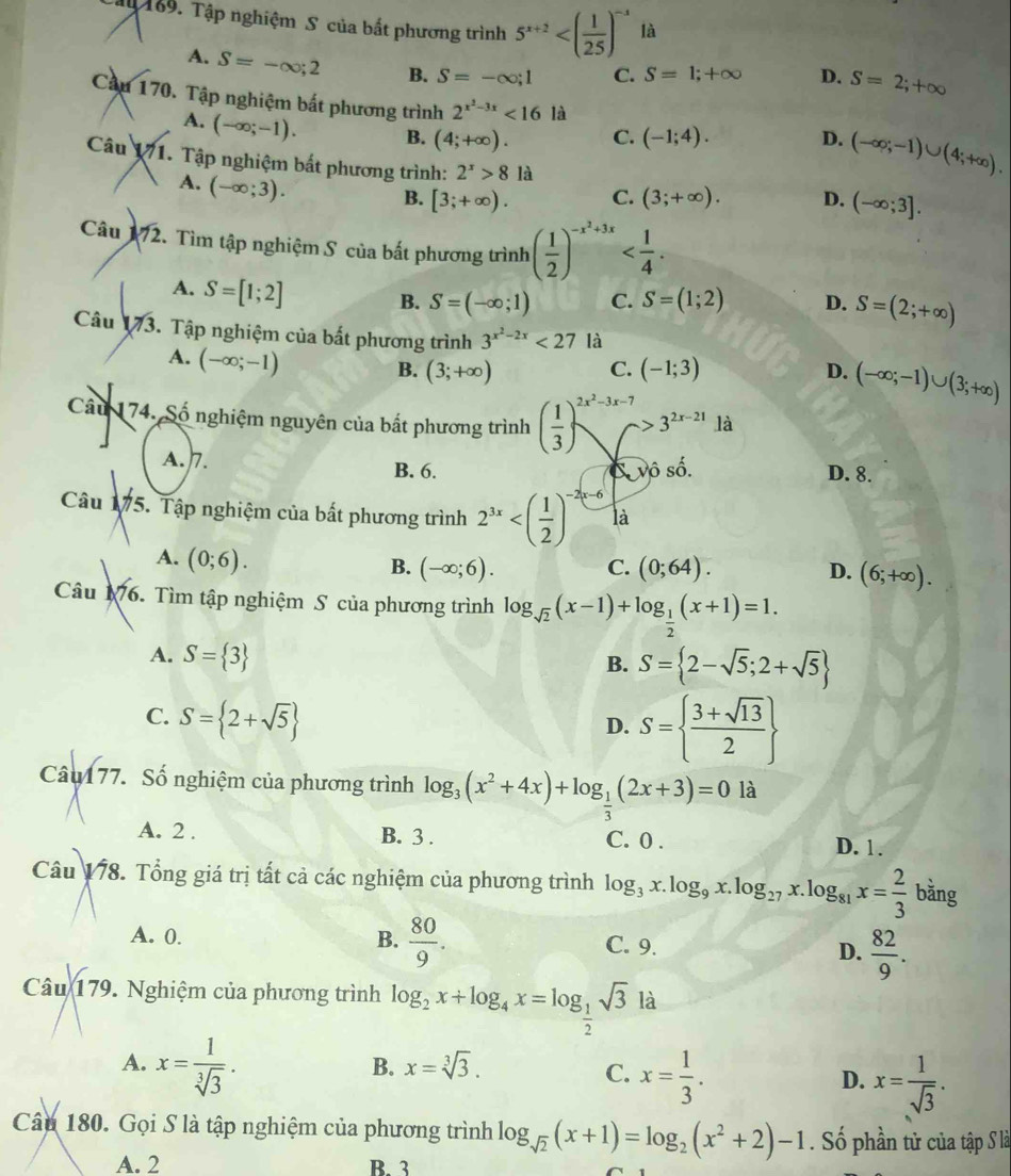 Tậy 189. Tập nghiệm S của bắt phương trình 5^(x+2) là
A. S=-∈fty ;2 B. S=-∈fty ;1 C. S=1;+∈fty D. S=2;+∈fty
Cầu 170. Tập nghiệm bắt phương trình 2^(x^2)-3x<161</tex> là
A. (-∈fty ;-1). B. (4;+∈fty ). C. (-1;4). D. (-∈fty ;-1)∪ (4;+∈fty ).
Câu 171. Tập nghiệm bắt phương trình: 2^x>8 là (-∈fty ;3].
A. (-∈fty ;3).
B. [3;+∈fty ). C. (3;+∈fty ). D.
Câu 172. Tìm tập nghiệm S của bất phương trình ( 1/2 )^-x^2+3x
A. S=[1;2] B. S=(-∈fty ;1) C. S=(1;2) D. S=(2;+∈fty )
Câu 173 Tập nghiệm của bất phương trình 3^(x^2)-2x<27</tex> là
A. (-∈fty ;-1)
B. (3;+∈fty ) C. (-1;3) D. (-∈fty ;-1)∪ (3;+∈fty )
Câu 174. Số nghiệm nguyên của bất phương trình ( 1/3 )^2x^2-3x-7>3^(2x-21) là
A.7.
B. 6. C vô số. D. 8.
Câu 175. Tập nghiệm của bất phương trình 2^((3x)^(-2x-6) là
A. (0;6).
B. (-∈fty ;6). C. (0;64). D. (6;+∈fty ).
Câu 176. Tìm tập nghiệm S của phương trình log _sqrt(2))(x-1)+log _ 1/2 (x+1)=1.
A. S= 3
B. S= 2-sqrt(5);2+sqrt(5)
C. S= 2+sqrt(5)
D. S=  (3+sqrt(13))/2 
Câu 177. Số nghiệm của phương trình log _3(x^2+4x)+log _ 1/3 (2x+3)=0 là
A. 2 . B. 3 . C. 0 . D. 1.
Câu 178. Tổng giá trị tất cả các nghiệm của phương trình log _3x.log _9x.log _27x.log _81x= 2/3  ba ăng
A. 0. B.  80/9 . C. 9. D.  82/9 .
Câu 179. Nghiệm của phương trình log _2x+log _4x=log _ 1/2 sqrt(3) là
A. x= 1/sqrt[3](3) .
B. x=sqrt[3](3). C. x= 1/3 . D. x= 1/sqrt(3) .
Câu 180. Gọi S là tập nghiệm của phương trình log _sqrt(2)(x+1)=log _2(x^2+2)-1. Số phần tử của tập S là
A. 2 B. 3