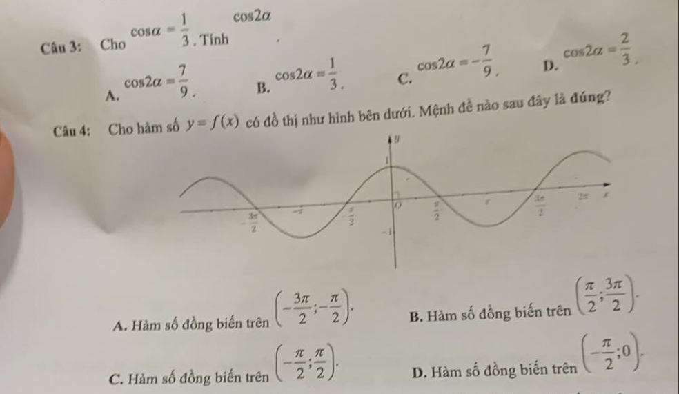 Cho^(cos alpha =frac 1)3.T^(cos 2alpha)
A. cos 2alpha = 7/9 .
B. cos 2alpha = 1/3 .
C. cos 2alpha =- 7/9 .
D. cos 2alpha = 2/3 .
Câu 4: Cho hàm số y=f(x) có đồ thị như hình bên dưới. Mệnh đề nào sau đây là đúng?
A. Hàm số đồng biến trên (- 3π /2 ;- π /2 ). B. Hàm số đồng biến trên ( π /2 ; 3π /2 ).
C. Hàm số đồng biến trên (- π /2 ; π /2 ). D. Hàm số đồng biến trên (- π /2 ;0).