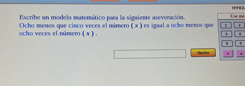 HY02 
Escribe un modelo matemático para la siguiente aseveración. Use me 
Ocho menos que cinco veces el número ( x ) es igual a ocho menos que 1 2
ocho veces el número ( x ) .
5 6
9 0
Hecho = x