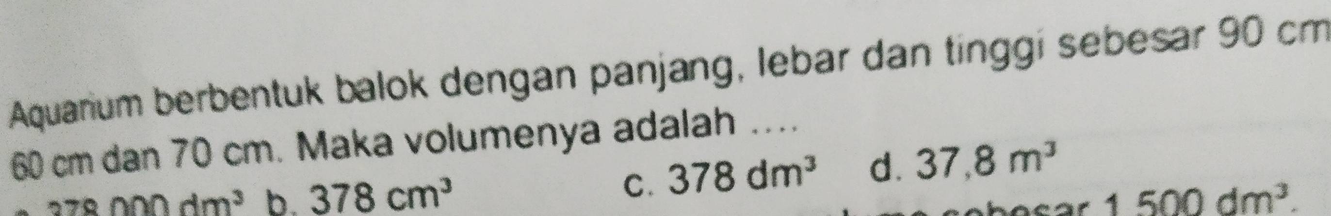 Aquarium berbentuk balok dengan panjang, lebar dan tinggi sebesar 90 cm
60 cm dan 70 cm. Maka volumenya adalah ....
C. 378dm^3 d. 37,8m^3
378nn0dm^3 b. 378cm^3 1500dm^3.