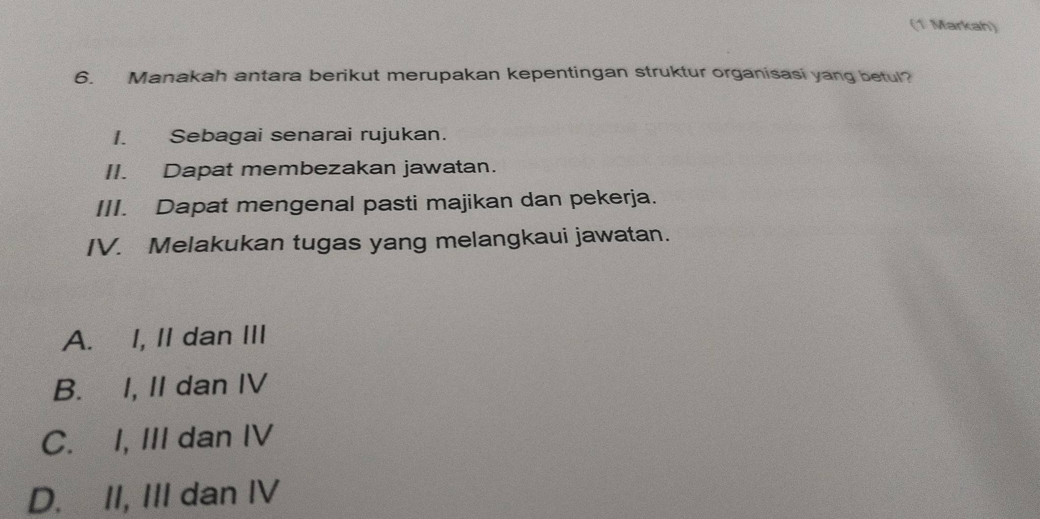 (1 Markah)
6. Manakah antara berikut merupakan kepentingan struktur organisasi yang betul?
I. Sebagai senarai rujukan.
II. Dapat membezakan jawatan.
III. Dapat mengenal pasti majikan dan pekerja.
IV. Melakukan tugas yang melangkaui jawatan.
A. I, II dan III
B. I, II dan IV
C. I, III dan IV
D. II, III dan IV