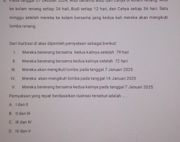 Pada tanggal 27 Oktober 2024, Andi berlemu Budi dan Canya di kofam renang: Andr
ke kolam renang setiap 24 haři, Budi setiap 12 hari, dan Cahya setiap 36 hari. Satu
minggu setelah mereka ke kolam bersama yang kedua kali mereka akan mengikuti
lomba renang.
Dari ilustrasi di atas diperoleh pernyataan sebagai berikut:
1. Mereka berenang bersama kedua kalinya setelah 79 hari
II. Mereka berenang bersama kedua kalinya setelah 72 hari
III. Mereka akan mengikuti lomba pada tanggal 7 Januari 2025
IV. Mereka akan mengikuti lomba pada tanggal 14 Januari 2025
V. Mereka berenang bersama kedua kalinya pada tanggal 7 Januari 2025
Pemyataan yang tepat berdasarkan ilustrasi tersebut adalah ... .
A. I dan II
B. II dan III
C. Ill dan ⅣV
D. IV dan V