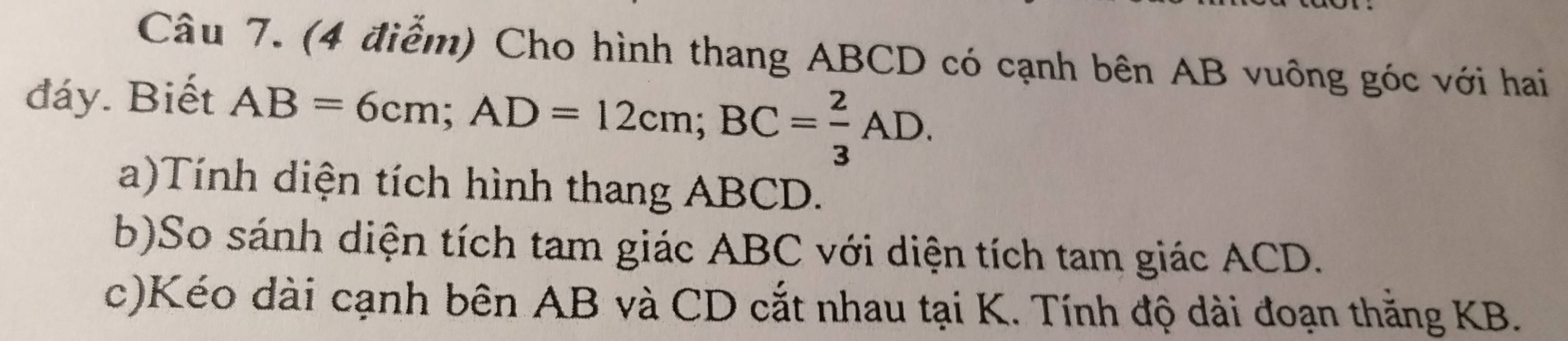 Cho hình thang ABCD có cạnh bên AB vuông góc với hai 
đáy. Biết AB=6cm; AD=12cm; BC= 2/3 AD. 
a)Tính diện tích hình thang ABCD. 
b)So sánh diện tích tam giác ABC với diện tích tam giác ACD. 
c)Kéo dài cạnh bên AB và CD cắt nhau tại K. Tính độ dài đoạn thăng KB.