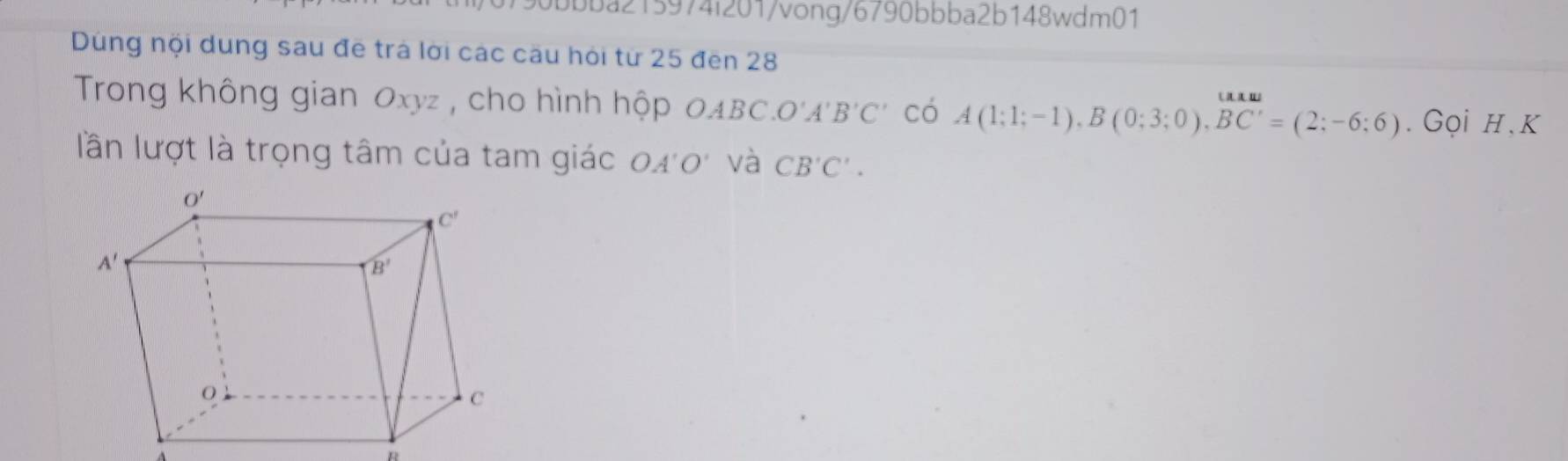 90bbba215974i201/vong/6790bbba2b148wdm01
Dùng nội dung sau đề trá lời các câu hỏi từ 25 đến 28
Trong không gian Oxyz , cho hình hộp OABC.O'A'B'C' có A(1;1;-1),B(0;3;0),overline BC'=(2;-6;6). Gọi H, K
lần lượt là trọng tâm của tam giác 040' và CB'C'.