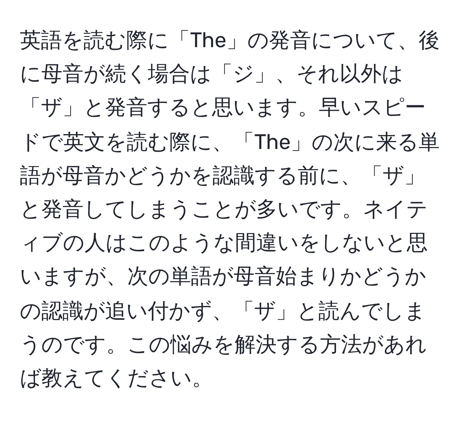 英語を読む際に「The」の発音について、後に母音が続く場合は「ジ」、それ以外は「ザ」と発音すると思います。早いスピードで英文を読む際に、「The」の次に来る単語が母音かどうかを認識する前に、「ザ」と発音してしまうことが多いです。ネイティブの人はこのような間違いをしないと思いますが、次の単語が母音始まりかどうかの認識が追い付かず、「ザ」と読んでしまうのです。この悩みを解決する方法があれば教えてください。