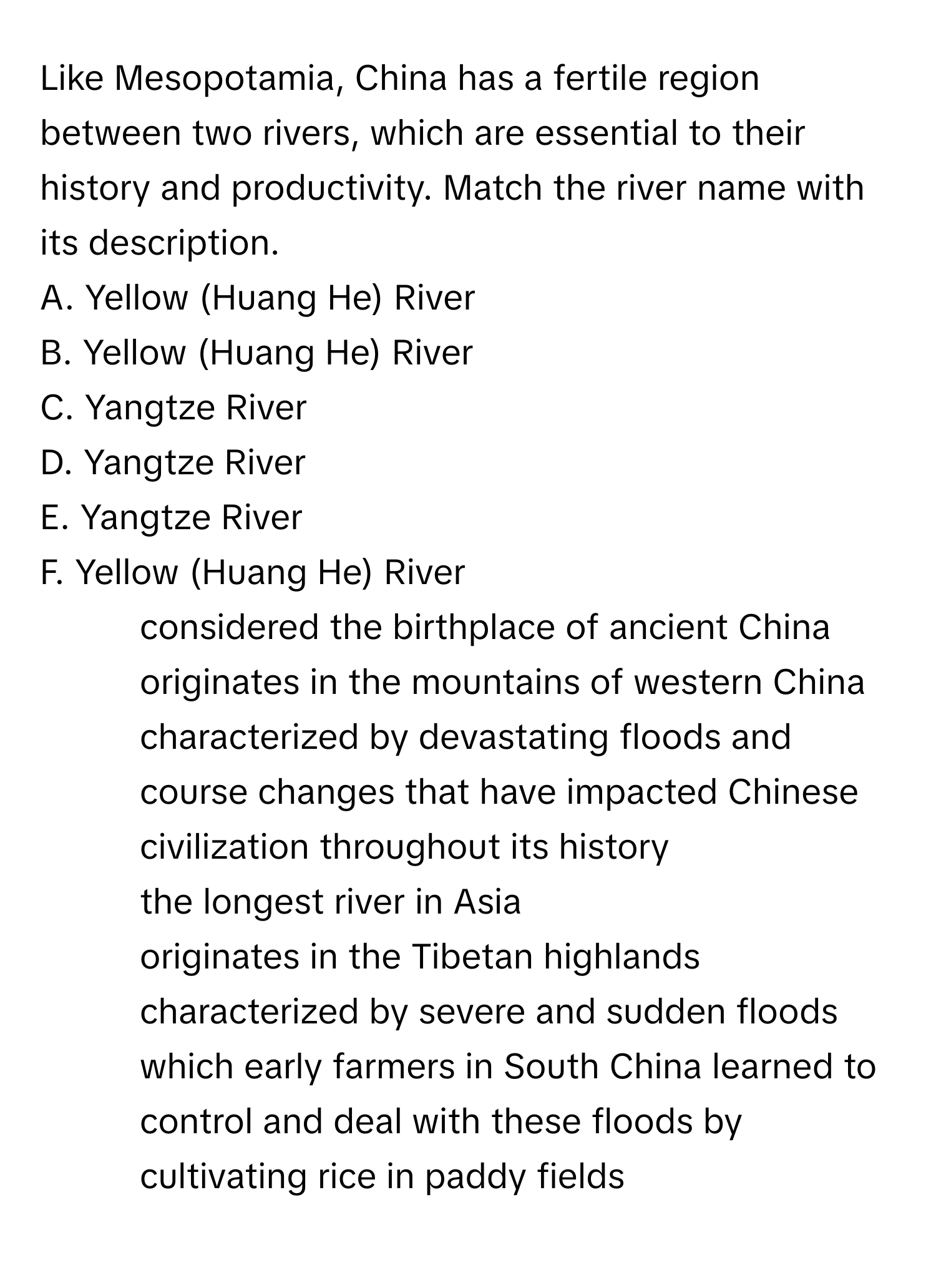 Like Mesopotamia, China has a fertile region between two rivers, which are essential to their history and productivity. Match the river name with its description.

A. Yellow (Huang He) River
B. Yellow (Huang He) River
C. Yangtze River
D. Yangtze River
E. Yangtze River
F. Yellow (Huang He) River

1. considered the birthplace of ancient China
2. originates in the mountains of western China
3. characterized by devastating floods and course changes that have impacted Chinese civilization throughout its history
4. the longest river in Asia
5. originates in the Tibetan highlands
6. characterized by severe and sudden floods which early farmers in South China learned to control and deal with these floods by cultivating rice in paddy fields