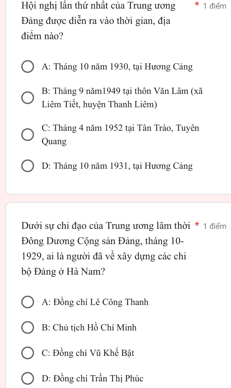 Hội nghị lần thứ nhất của Trung ương * 1 điểm
Đảng được diễn ra vào thời gian, địa
điểm nào?
A: Tháng 10 năm 1930, tại Hương Cảng
B: Tháng 9 năm1949 tại thôn Văn Lâm (xã
Liêm Tiết, huyện Thanh Liêm)
C: Tháng 4 năm 1952 tại Tân Trào, Tuyên
Quang
D: Tháng 10 năm 1931, tại Hương Cảng
Dưới sự chỉ đạo của Trung ương lâm thời * 1 điểm
Đông Dương Cộng sản Đảng, tháng 10 -
1929, ai là người đã về xây dựng các chi
bộ Đảng ở Hà Nam?
A: Đồng chí Lê Công Thanh
B: Chủ tịch Hồ Chí Minh
C: Đồng chí Vũ Khế Bật
D: Đồng chí Trần Thị Phúc