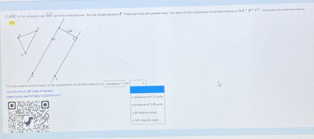△ ABC is first refected over overleftrightarrow DE , and then reflected over the line containing point P. These two lines are parallel lines. The result of this composition of transformations is △ A''B''C''. Complete the statement below
0
C 3.06
ε
A
/0
F
The equivalent transformation of the composition of tranalorations is a translation * by
Use the link or QR code if needed.
hs:/youtu.be/vXT9Zm1CD34?=1117 a distance of 6.12 units
a distance of 3.08 units
a 90-degree angle
a 160-degree angle