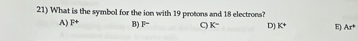 What is the symbol for the ion with 19 protons and 18 electrons?
A) F^+ B) F− C) K^- D) K^+ E) Ar^+