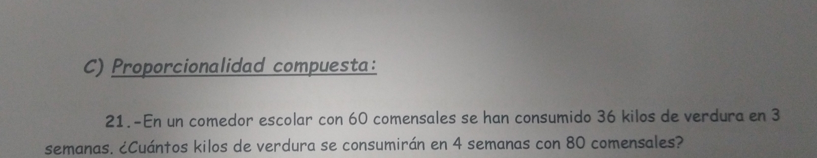 Proporcionalidad compuesta: 
21.-En un comedor escolar con 60 comensales se han consumido 36 kilos de verdura en 3
semanas. ¿Cuántos kilos de verdura se consumirán en 4 semanas con 80 comensales?