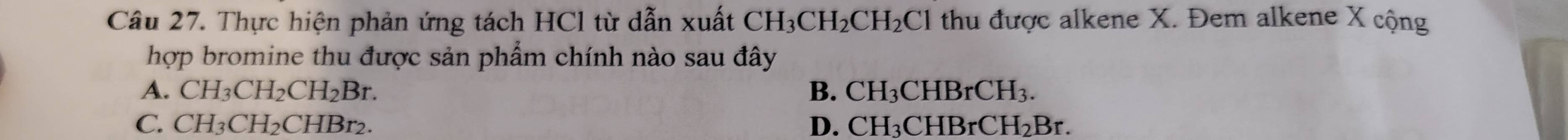 Thực hiện phản ứng tách HCl từ dẫn xuất CH_3CH_2CH_2Cl thu được alkene X. Đem alkene X cộng
hợp bromine thu được sản phẩm chính nào sau đây
A. CH_3CH_2CH_2Br. B. CH_3CHBrCH_3.
C. CH_3CH_2CHBr_2. D. C H_2C BrCH_2Br.