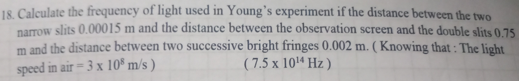 Calculate the frequency of light used in Young’s experiment if the distance between the two 
narrow slits 0.00015 m and the distance between the observation screen and the double slits 0.75
m and the distance between two successive bright fringes 0.002 m. ( Knowing that : The light 
speed in air =3* 10^8m/s)
(7.5* 10^(14)Hz)