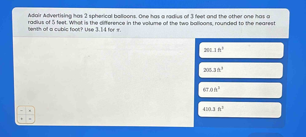 Adair Advertising has 2 spherical balloons. One has a radius of 3 feet and the other one has a
radius of 5 feet. What is the difference in the volume of the two balloons, rounded to the nearest
tenth of a cubic foot? Use 3.14 for π.
201.1ft^3
205.3ft^3
67.0ft^3
- ×
410.3ft^3
+ =