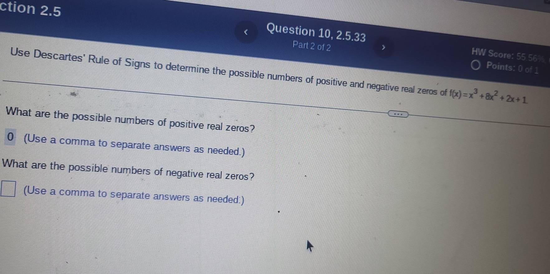 ction 2.5 
Question 10, 2.5.33 HW Score: 55.56% 
Part 2 of 2 Points: 0 of 1 
Use Descartes' Rule of Signs to determine the possible numbers of positive and negative real zeros of f(x)=x^3+8x^2+2x+1
What are the possible numbers of positive real zeros? 
0 (Use a comma to separate answers as needed.) 
What are the possible numbers of negative real zeros? 
(Use a comma to separate answers as needed.)