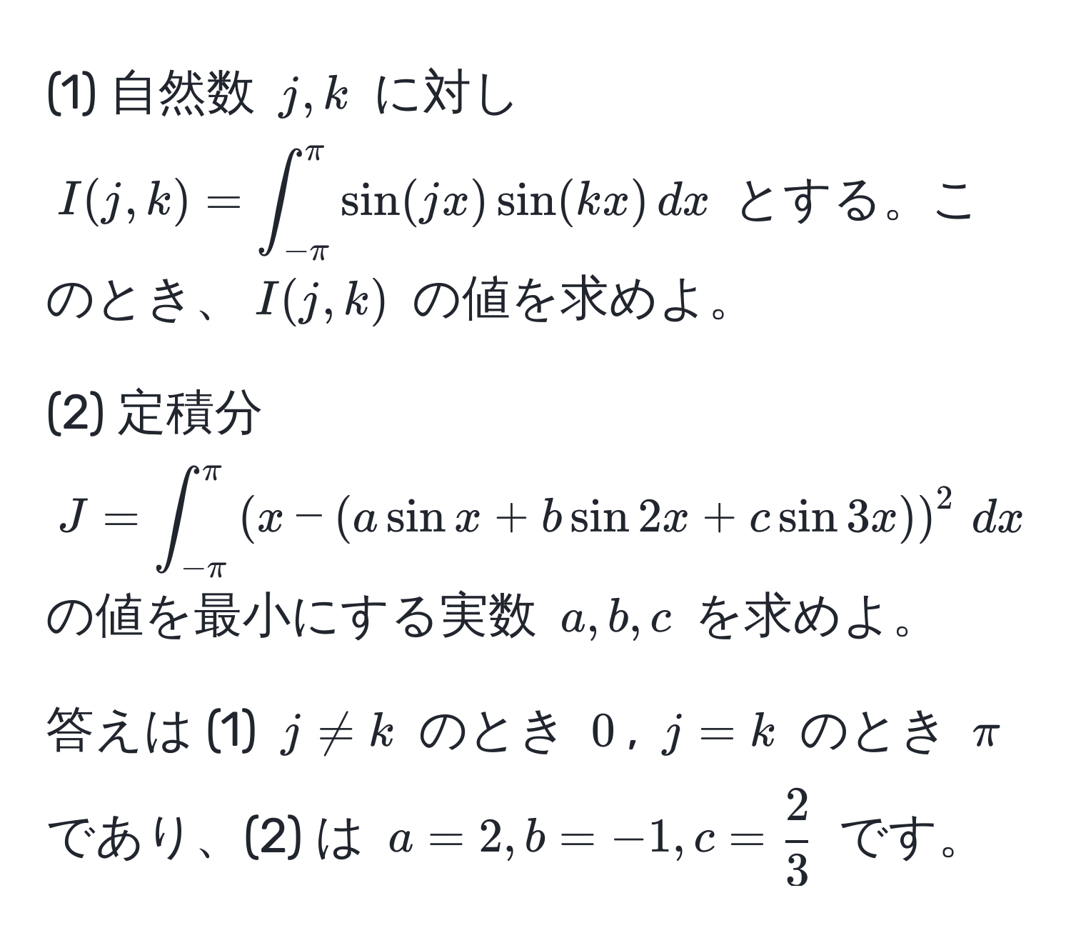 (1) 自然数 $j, k$ に対し $I(j,k) = ∈t_(-π)^(π) sin(jx) sin(kx) , dx$ とする。このとき、$I(j,k)$ の値を求めよ。

(2) 定積分 $J = ∈t_(-π)^(π) ( x - (a sin x + b sin 2x + c sin 3x) )^2 , dx$ の値を最小にする実数 $a, b, c$ を求めよ。

答えは (1) $j != k$ のとき $0$, $j = k$ のとき $π$ であり、(2) は $a = 2, b = -1, c =  2/3 $ です。