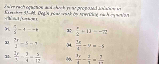 Solve each equation and check your proposed solution in 
Exercises 31-46. Begin your work by rewriting each equation 
without fractions. 
31.  x/5 -4=-6 32.  x/2 +13=-22
33.  2x/3 -5=7 34.  3x/4 -9=-6
35.  2y/3 - 3/4 = 5/12  36.  3y/4 - 2/3 = 7/12 