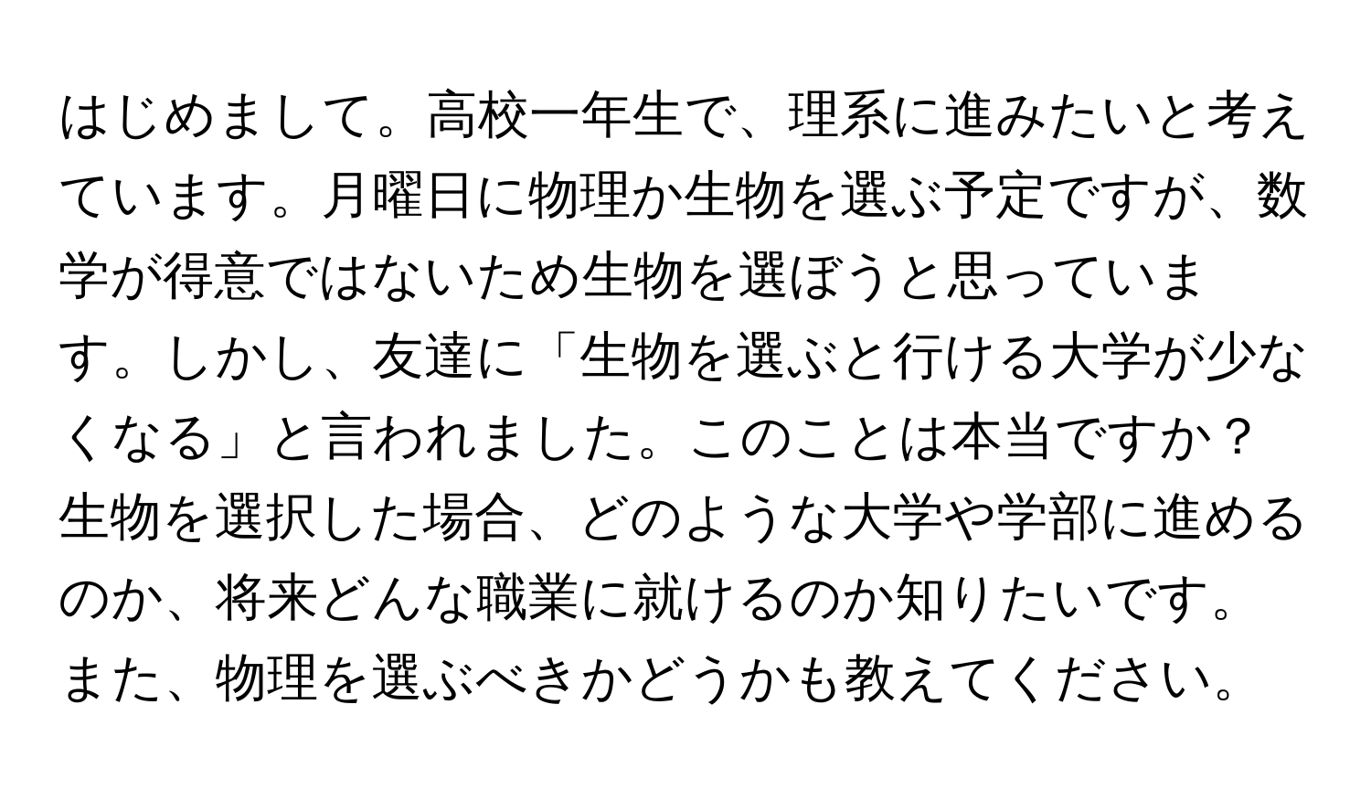 はじめまして。高校一年生で、理系に進みたいと考えています。月曜日に物理か生物を選ぶ予定ですが、数学が得意ではないため生物を選ぼうと思っています。しかし、友達に「生物を選ぶと行ける大学が少なくなる」と言われました。このことは本当ですか？生物を選択した場合、どのような大学や学部に進めるのか、将来どんな職業に就けるのか知りたいです。また、物理を選ぶべきかどうかも教えてください。