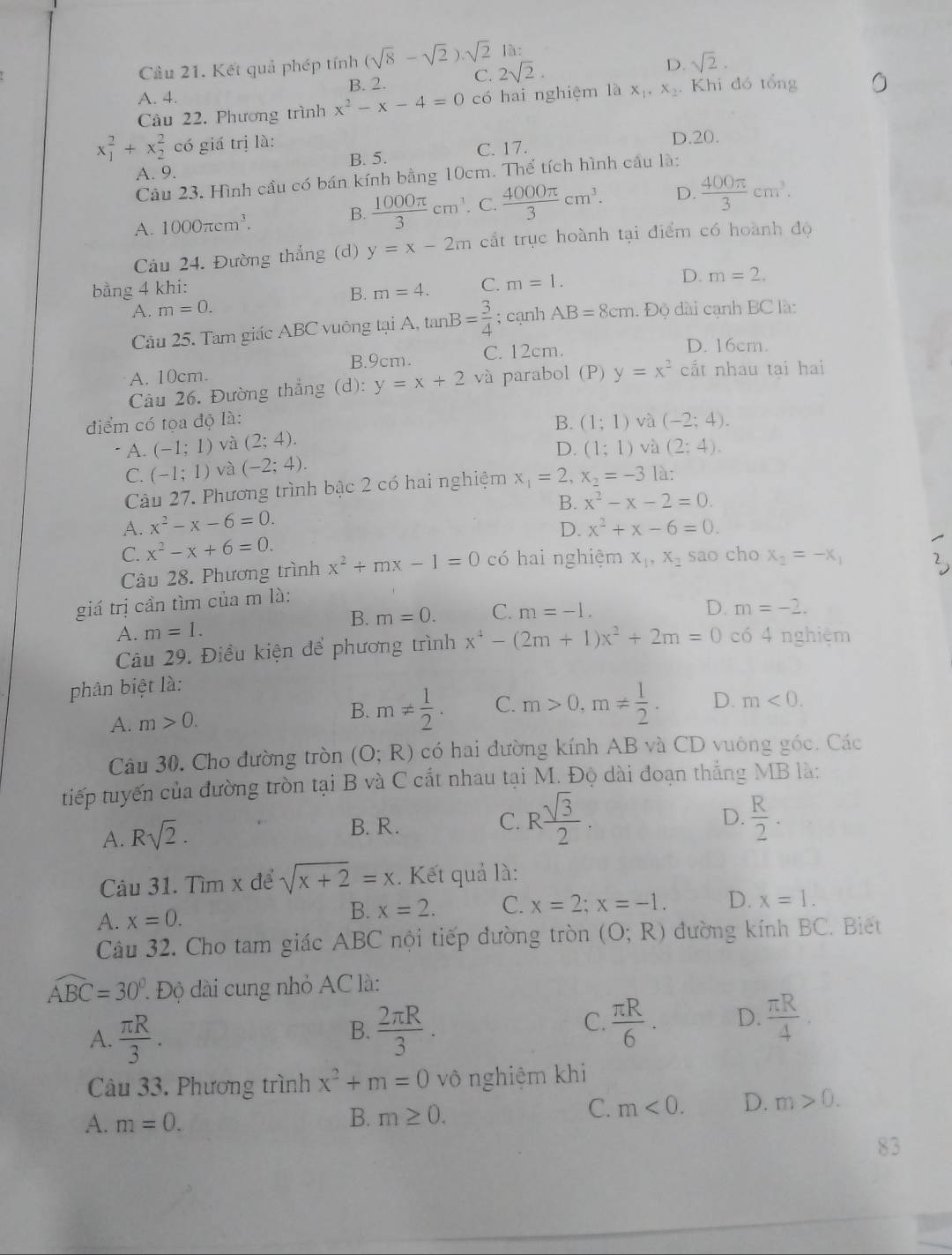 Cầu 21. Kết quả phép tính (sqrt(8)-sqrt(2)).sqrt(2)la:
A. 4. B. 2. C. 2sqrt(2).
D. sqrt(2).
Cầu 22. Phương trình x^2-x-4=0 có hai nghiệm là x_1,x_2. Khi đó tổng
x_1^(2+x_2^2 có giá trị là: D.20.
A. 9. B. 5. C. 17.
Câu 23. Hình cầu có bán kính bằng 10cm. Thể tích hình cầu là:
A. 1000π cm^3). B.  1000π /3 cm^3. C.  4000π /3 cm^3. D.  400π /3 cm^3.
Câu 24. Đường thắng (d) y=x-2m cắt trục hoành tại điểm có hoành độ
bằng 4 khi:
A. m=0. B. m=4. C. m=1.
D. m=2.
Câu 25. Tam giác ABC vuông tại A, tan B= 3/4 ; cạnh AB=8cm 1. Độ dài cạnh BC là:
B.9cm. C. 12cm.
D. 16cm.
A. 10cm.
Cầu 26. Đường thẳng (d): y=x+2 và parabol (P) y=x^2 cắt nhau tai hai
điểm có tọa độ là: B. (1;1) và (-2;4).. A. (-1;1) và (2;4).
D. (1;1) và (2;4).
C. (-1;1) và (-2;4).
Cầu 27. Phương trình bậc 2 có hai nghiệm x_1=2,x_2=-3 là:
B. x^2-x-2=0.
A. x^2-x-6=0.
D. x^2+x-6=0.
C. x^2-x+6=0. sao cho x_2=-x_1
Câu 28. Phương trình x^2+mx-1=0 có hai nghiệm x_1,x_2
giá trị cần tìm của m là:
B. m=0. C. m=-1.
D.
A. m=1. m=-2.
Câu 29. Điều kiện để phương trình x^4-(2m+1)x^2+2m=0 có 4 nghiệm
phân biệt là:
A. m>0. B. m!=  1/2 . C. m>0,m!=  1/2 . D. m<0.
Câu 30. Cho đường tròn (O;R) có hai đường kính AB và CD vuông góc. Các
tiếp tuyến của đường tròn tại B và C cắt nhau tại M. Độ dài đoạn thẳng MB là:
A. Rsqrt(2). B. R.
C. R sqrt(3)/2 .  R/2 .
D.
Câu 31. Tìm x để sqrt(x+2)=x. Kết quả là:
A. x=0. B. x=2. C. x=2;x=-1. D. x=1.
Câu 32. Cho tam giác ABC nội tiếp đường tròn (O;R) đường kính BC. Biết
widehat ABC=30°. * Độ dài cung nhỏ AC là:
A.  π R/3 .  2π R/3 .  π R/6 . D.  π R/4 .
B.
C.
Câu 33. Phương trình x^2+m=0 vô nghiệm khi
A. m=0. B. m≥ 0.
C. m<0. D. m>0.
83