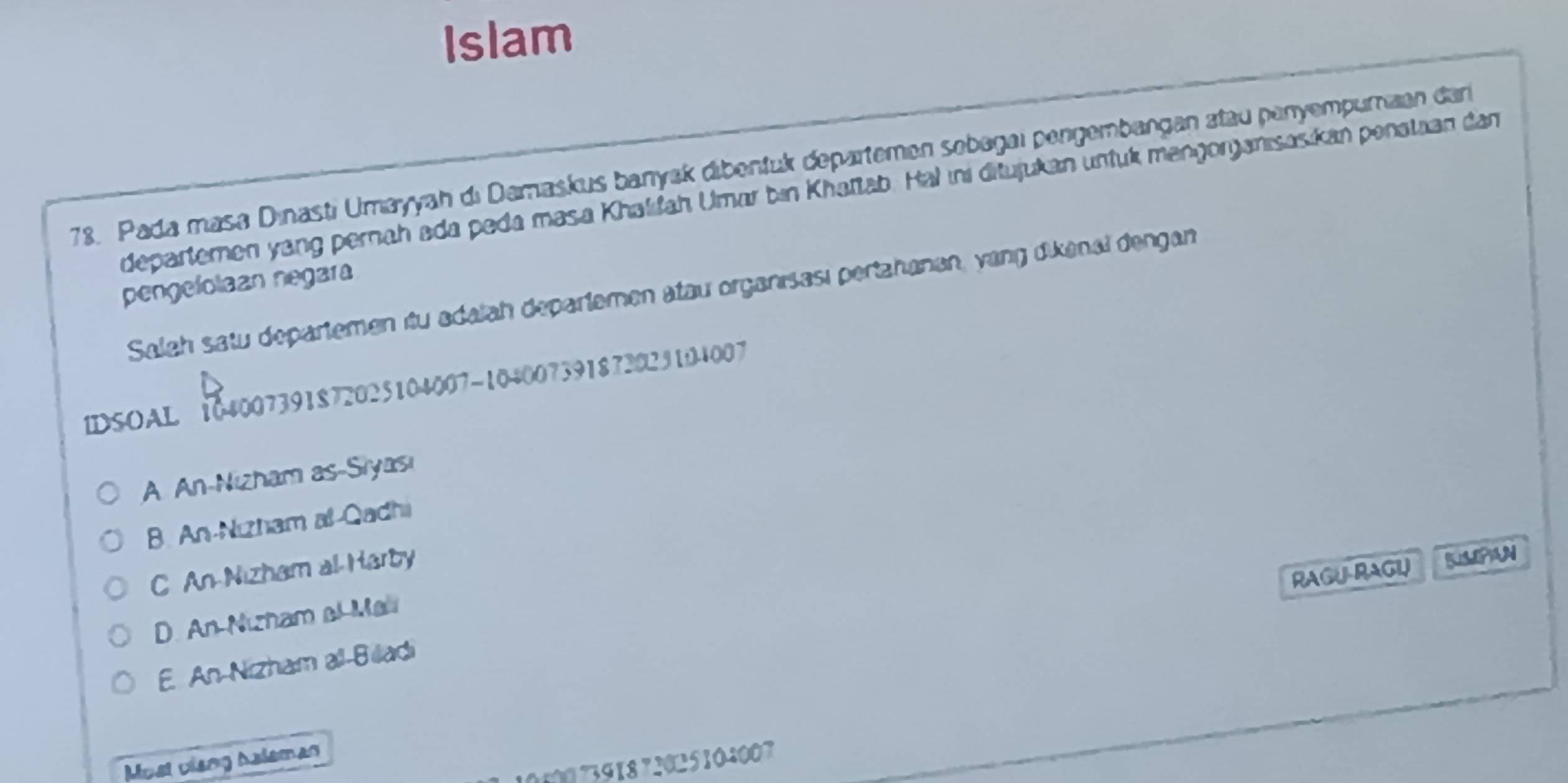 Islam
78. Pada masa Dınastı Umayyah di Damaskus banyak dibentuk departemen sebagaı pengembangan atau penyempumian dan
departemen yang pernah ada peda masa Khalfah Umar bin Khattab. Hal ıni ditujukan unfuk mengonjanisasikan penataan dan
pengelolaan negara
Salah satu departemen itu adalah departemen atau organisası pertahanan, yang dikenal dengan
IDSOAL 104007391872025104007 ~104007391872029104007
A. An-Nizham as-Siyası
B. An-Nızham al-Qadhi
C An-Nizham al Harby
RAGU-RAGU SSPAN
D. An Nızham al Ma
E. An-Nizham all-Biladi
Must vieng Aaleman
5007391872025104007