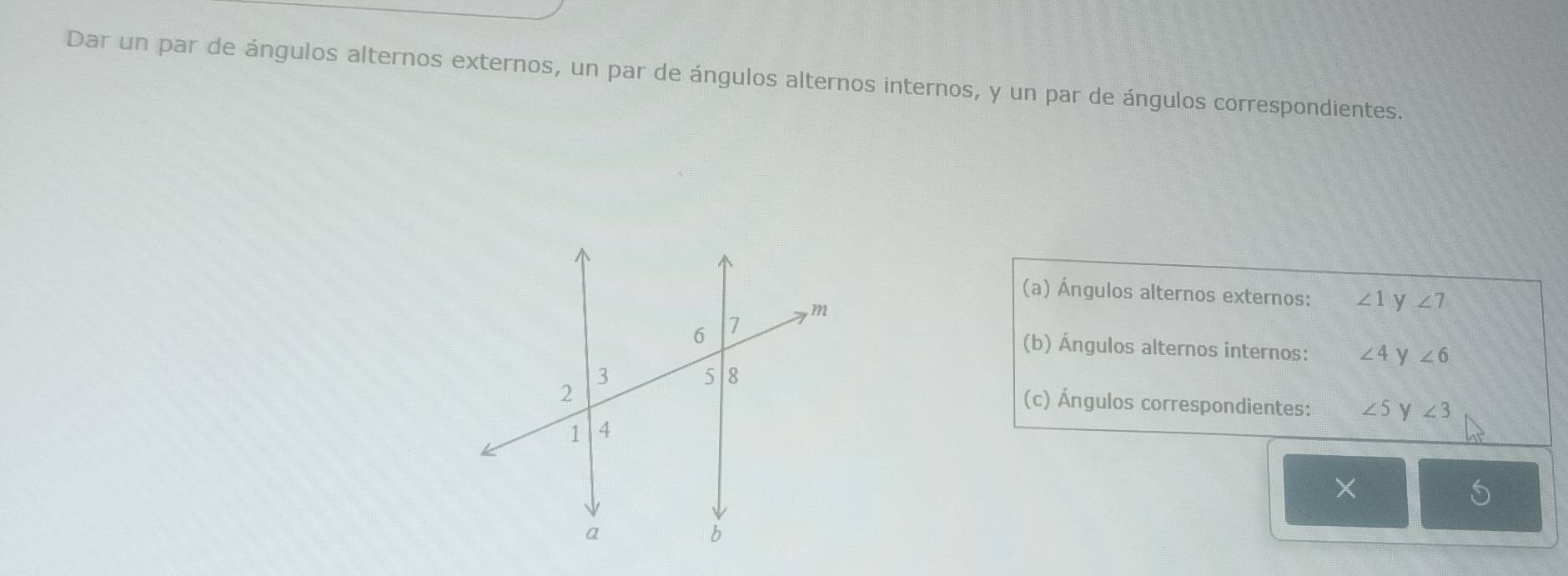 Dar un par de ángulos alternos externos, un par de ángulos alternos internos, y un par de ángulos correspondientes. 
(a) Ángulos alternos externos: ∠ 1 y ∠ 7
(b) Ángulos alternos internos: ∠ 4 y ∠ 6
(c) Ángulos correspondientes: ∠ 5 y ∠ 3
×