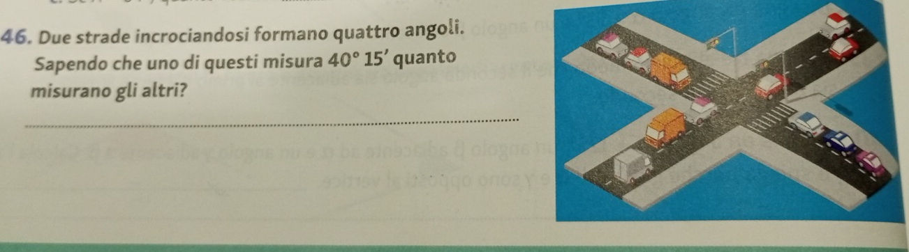 Due strade incrociandosi formano quattro angoli. 
Sapendo che uno di questi misura 40°15' quanto 
misurano gli altri? 
_