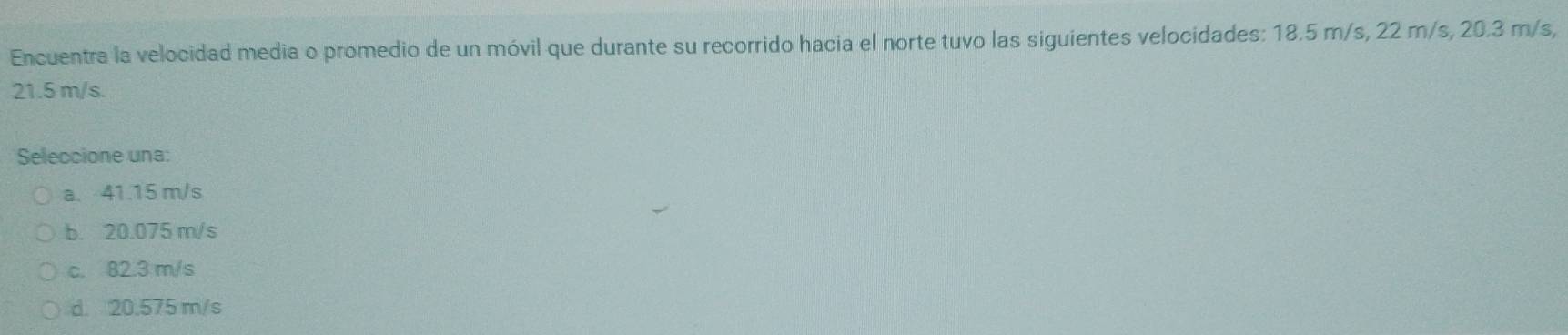 Encuentra la velocidad media o promedio de un móvil que durante su recorrido hacia el norte tuvo las siguientes velocidades: 18.5 m/s, 22 m/s, 20.3 m/s,
21.5 m/s.
Seleccione una:
a. 41.15 m/s
b. 20.075 m/s
c. 82.3 m/s
d. 20.575 m/s