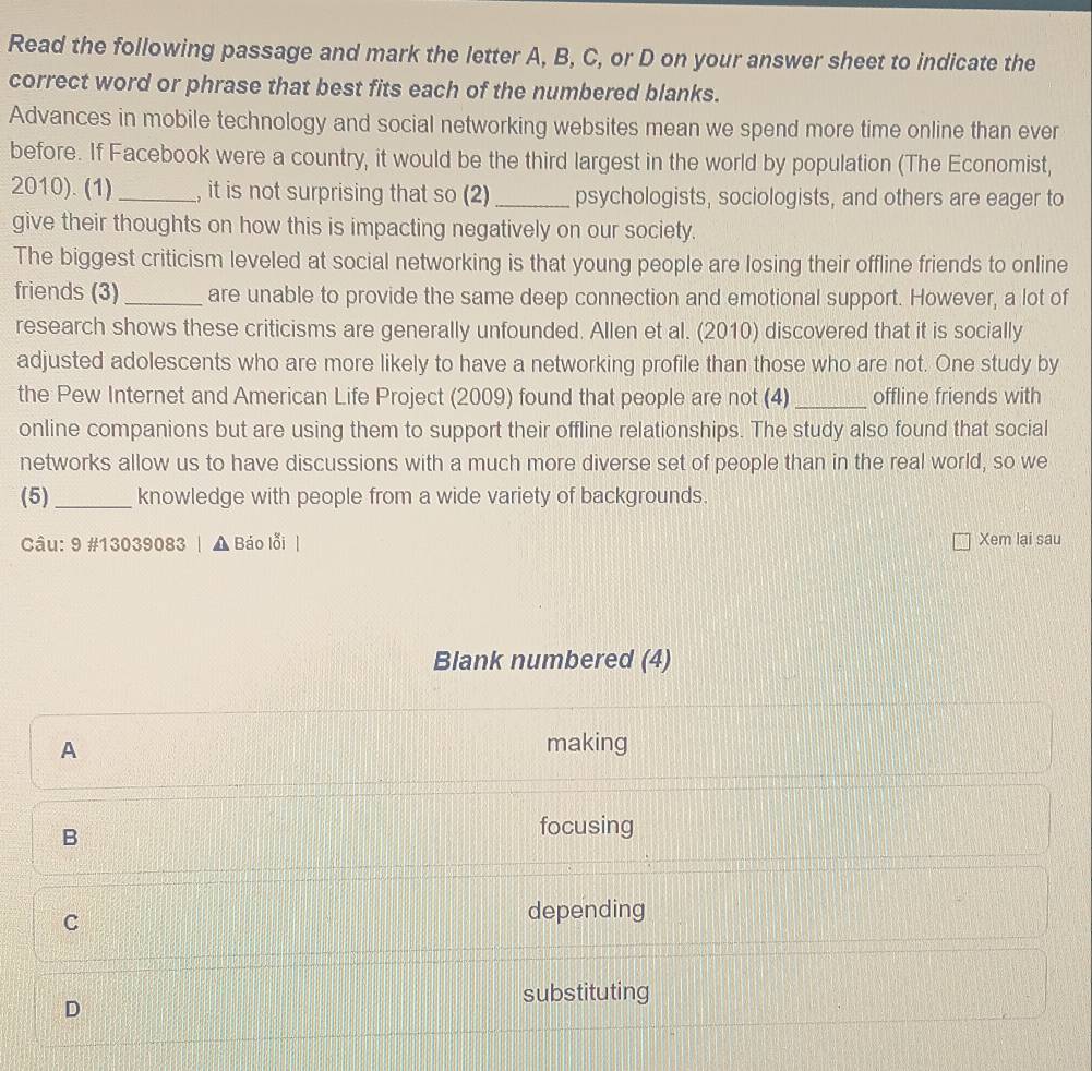 Read the following passage and mark the letter A, B, C, or D on your answer sheet to indicate the
correct word or phrase that best fits each of the numbered blanks.
Advances in mobile technology and social networking websites mean we spend more time online than ever
before. If Facebook were a country, it would be the third largest in the world by population (The Economist,
2010). (1) _, it is not surprising that so (2)_ psychologists, sociologists, and others are eager to
give their thoughts on how this is impacting negatively on our society.
The biggest criticism leveled at social networking is that young people are losing their offline friends to online
friends (3)_ are unable to provide the same deep connection and emotional support. However, a lot of
research shows these criticisms are generally unfounded. Allen et al. (2010) discovered that it is socially
adjusted adolescents who are more likely to have a networking profile than those who are not. One study by
the Pew Internet and American Life Project (2009) found that people are not (4) _offline friends with
online companions but are using them to support their offline relationships. The study also found that social
networks allow us to have discussions with a much more diverse set of people than in the real world, so we
(5) _knowledge with people from a wide variety of backgrounds.
Câu: 9 #13039083 | ▲ Báo lỗi | Xem lại sau
Blank numbered (4)
A making
B
focusing
C
depending
D
substituting