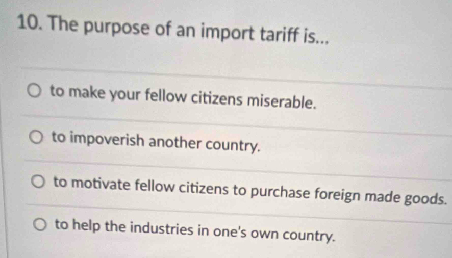 The purpose of an import tariff is...
to make your fellow citizens miserable.
to impoverish another country.
to motivate fellow citizens to purchase foreign made goods.
to help the industries in one's own country.