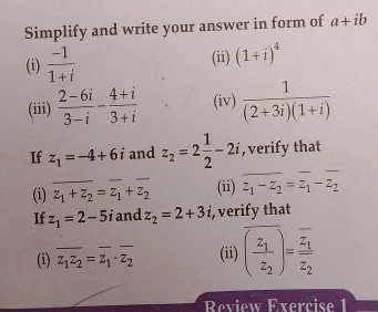 Simplify and write your answer in form of a+ib
(i)  (-1)/1+i  (ii) (1+i)^4
(iii)  (2-6i)/3-i - (4+i)/3+i  (iv)  1/(2+3i)(1+i) 
If z_1=-4+6i and z_2=2 1/2 -2i , verify that 
(i) z_1+z_2=z_1+z_2 (ii) z_1-z_2=z_1-z_2
If z_1=2-5i and z_2=2+3i , verify that 
(i) overline z_1z_2=overline z_1· z_2 (ii) overline (frac z_1z_2)=frac overline z_1overline z_2
Review Exercise 1