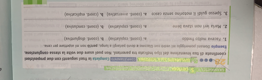 GRAMMATICA SATRTRN 

o e e O X CoMPLETAMENTO| Completa le frasi seguenti con due proposizioni
coordinate di tua invenzione del tipo indicato tra parentesi. Non puoi usare due volte la stessa congiunzione.
Esempio Domani pomeriggio mi vedrò con Giacomo e dovrò parlargli a lungo, perció non mi aspettare per cena.
1. Faceva molto freddo a. (coord. copulativa) b. (coord. disgiuntiva)
_
2. Maria ieri non stava bene a. (coord. copulativa) b. (coord. conclusiva)
_
3. Spesso guidi il motorino senza casco a. (coord. avversativa) b. (coord. esplicativa)
_