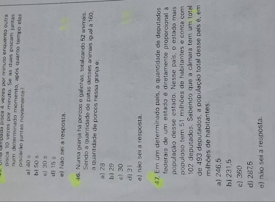 ma ampada pisca 4 vezes por minuto enquanto outra
pisca 10 vezes por minuto. Se as duas piscam juntas
num determinado momento, após quanto tempo elas
piscarão juntas novamente?
a) 40 s
b) 50 s
c) 30 s
d) 15 s
e) Não sei a resposta.
46. Numa granja há porcos e galinhas, totalizando 52 animais.
Sendo a quantidade de patas desses animais igual a 160,
a quantidade de porcos nessa granja é:
a 28
b 29
c) 30
d) 31
e não sei a resposta.
47. Em um determinado país, a quantidade de deputados
federais de um estado é diretamente proporcional à
população desse estado. Nesse país, o estado mais
populoso tem 51 milhões de habitantes e conta com
102 deputados. Sabendo que a câmara tem um total
de 493 deputados, a população total desse país é, em
milhões de habitantes:
a) 246,5
b) 231,5
c) 360
d) 287,5
e) não sei a resposta.