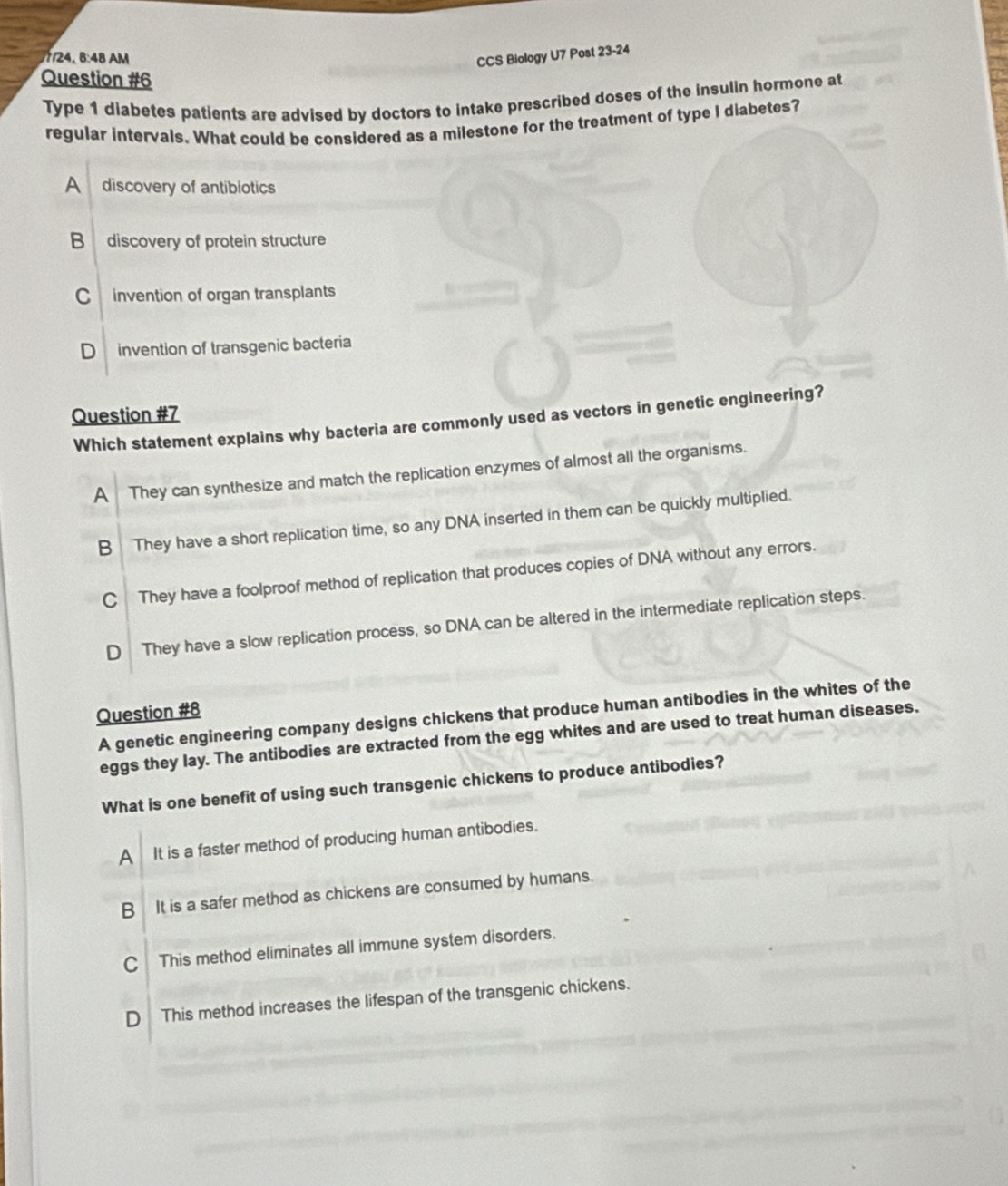 8:48 AM CCS Biology U7 Post 22 24
Question #6
Type 1 diabetes patients are advised by doctors to intake prescribed doses of the insulin hormone at
regular intervals. What could be considered as a milestone for the treatment of type I diabetes?
A discovery of antibiotics
B discovery of protein structure
Cinvention of organ transplants
D invention of transgenic bacteria
Question #7
Which statement explains why bacteria are commonly used as vectors in genetic engineering?
A They can synthesize and match the replication enzymes of almost all the organisms.
B They have a short replication time, so any DNA inserted in them can be quickly multiplied.
C They have a foolproof method of replication that produces copies of DNA without any errors.
D They have a slow replication process, so DNA can be altered in the intermediate replication steps.
Question #8
A genetic engineering company designs chickens that produce human antibodies in the whites of the
eggs they lay. The antibodies are extracted from the egg whites and are used to treat human diseases.
What is one benefit of using such transgenic chickens to produce antibodies?
A It is a faster method of producing human antibodies.
B It is a safer method as chickens are consumed by humans.
C This method eliminates all immune system disorders.
D This method increases the lifespan of the transgenic chickens.