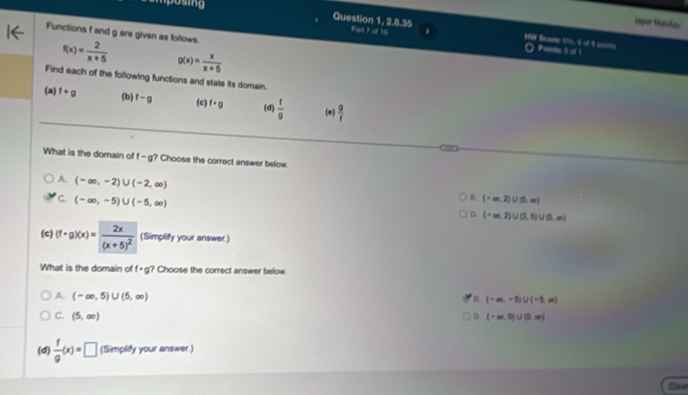 Josing
Joper Mäldäu
Question 1, 2.8.35 Pat 7 of 16
Functions f and g are given as follows.
a
f(x)= 2/x+5  g(x)= x/x+5 
O Psiens 9 of 1
Find each of the following functions and state its domain.
(a) f+g (b) f-g (c) f· g (d)  f/g  (o)  g/f 
What is the domain of f-g ? Choose the correct answer below.
A. (-∈fty ,-2)∪ (-2,∈fty )
a.
G. (-∈fty ,-5)∪ (-5,∈fty ) (-∈fty ,2)∪ (5,∈fty )
D (-∈fty ,2)∪ (2,5)∪ (5,∈fty )
(c) (f· g)(x)=frac 2x(x+5)^2 (Simplify your answer.)
What is the domain of f· g ? Choose the correct answer below.
A. (-∈fty ,5)∪ (5,∈fty )
(-∈fty ,-5)∪ (-5,∈fty )
C. (5,∈fty ) D (-∈fty ,0)∪ (3,∈fty )
(d)  f/g (x)=□ (Simplify your answer.)