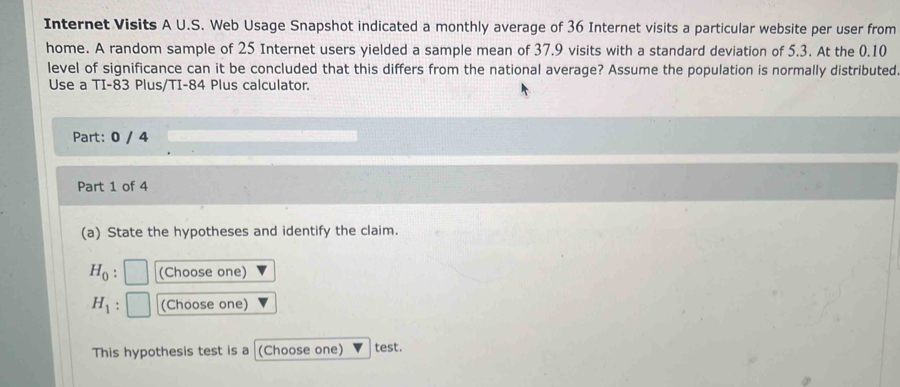 Internet Visits A U.S. Web Usage Snapshot indicated a monthly average of 36 Internet visits a particular website per user from 
home. A random sample of 25 Internet users yielded a sample mean of 37.9 visits with a standard deviation of 5.3. At the 0.10
level of significance can it be concluded that this differs from the national average? Assume the population is normally distributed 
Use a TI- 83 Plus/TI- 84 Plus calculator. 
Part: 0 / 4 
Part 1 of 4 
(a) State the hypotheses and identify the claim.
H_0 : (Choose one)
H_1 (Choose one) 
This hypothesis test is a (Choose one) test.