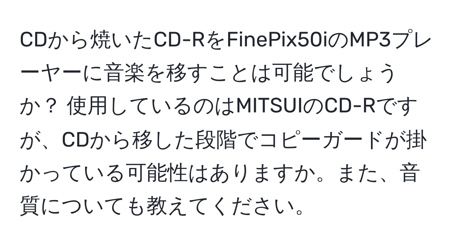 CDから焼いたCD-RをFinePix50iのMP3プレーヤーに音楽を移すことは可能でしょうか？ 使用しているのはMITSUIのCD-Rですが、CDから移した段階でコピーガードが掛かっている可能性はありますか。また、音質についても教えてください。