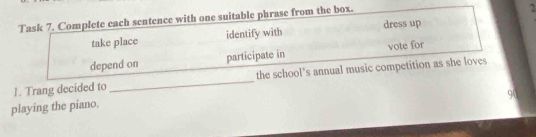 Task 7. Complete each sentence with one suitable phrase from the box. 
2 
take place identify with dress up 
depend on participate in vote for 
1. Trang decided to _the school’s annual music competition as she loves
90
playing the piano.